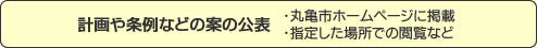 計画や条例などの案の公表・丸亀市ホームページに掲載 ・指定した場所での閲覧など